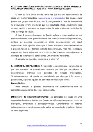 PACOTE DE EXERCÍCIOS COMENTADOS P/ A ANVISA - SAÚDE PÚBLICA E
VIGILÂNCIA SANITÁRIA - Aula nº 2 - PROF. RÔMULO PASSOS
15
https://www.facebook.com/ProfessorRomuloPassos
O item III é o único errado, uma vez que há um deslocamento da
carga de morbimortalidade (adoecimento e mortalidade) dos grupos mais
jovens aos grupos mais idosos. Isto é, antigamente a taxa de mortalidade
na população jovem era maior que na população idosa. Atualmente isso
mudou, devido o aumento da expectativa de vida, melhores condições de
vida e avanço da saúde.
O item I merece destaque. No Brasil, velhos e novos problemas em
saúde coexistem, com predominância das doenças crônico-degenerativas,
embora as doenças transmissíveis ainda desempenhem um papel
importante. Isso significa dizer que o Brasil aumentou consideravelmente
a predominância de doenças crônico-degenerativas, mas não conseguiu
superar de forma adequada a ocorrência das doenças transmissíveis, a
exemplo da tuberculose, sendo ainda um problema relevante.
O gabarito da questão, portanto, é a letra “b”.
8. (SENADO/CESPE/2002) A transição epidemiológica caracteriza-se
por um aumento na mortalidade causada por doenças neoplásicas e
degenerativas crônicas com períodos de indução prolongados.
Simultaneamente, há queda na mortalidade por doenças infecciosas e
parasitárias, agravos agudos de períodos de incubação curtos.
Comentários:
Meus amigos, a questão encontra-se em conformidade com os
comentários anteriores. Por isso, está correta.
(Ministério da Saúde/CESPE/2009) As condições de saúde de uma
população são determinadas por fatores de diferentes naturezas, como os
biológicos, ambientais e socioeconômicos. Considerando os fatores
determinantes e condicionantes da saúde da população brasileira, julgue
os itens seguintes.
 