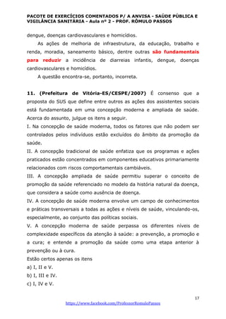 PACOTE DE EXERCÍCIOS COMENTADOS P/ A ANVISA - SAÚDE PÚBLICA E
VIGILÂNCIA SANITÁRIA - Aula nº 2 - PROF. RÔMULO PASSOS
17
https://www.facebook.com/ProfessorRomuloPassos
dengue, doenças cardiovasculares e homicídios.
As ações de melhoria de infraestrutura, da educação, trabalho e
renda, moradia, saneamento básico, dentre outras são fundamentais
para reduzir a incidência de diarreias infantis, dengue, doenças
cardiovasculares e homicídios.
A questão encontra-se, portanto, incorreta.
11. (Prefeitura de Vitória-ES/CESPE/2007) É consenso que a
proposta do SUS que define entre outros as ações dos assistentes sociais
está fundamentada em uma concepção moderna e ampliada de saúde.
Acerca do assunto, julgue os itens a seguir.
I. Na concepção de saúde moderna, todos os fatores que não podem ser
controlados pelos indivíduos estão excluídos do âmbito da promoção da
saúde.
II. A concepção tradicional de saúde enfatiza que os programas e ações
praticados estão concentrados em componentes educativos primariamente
relacionados com riscos comportamentais cambiáveis.
III. A concepção ampliada de saúde permitiu superar o conceito de
promoção da saúde referenciado no modelo da história natural da doença,
que considera a saúde como ausência de doença.
IV. A concepção de saúde moderna envolve um campo de conhecimentos
e práticas transversais a todas as ações e níveis de saúde, vinculando-os,
especialmente, ao conjunto das políticas sociais.
V. A concepção moderna de saúde perpassa os diferentes níveis de
complexidade específicos da atenção à saúde: a prevenção, a promoção e
a cura; e entende a promoção da saúde como uma etapa anterior à
prevenção ou à cura.
Estão certos apenas os itens
a) I, II e V.
b) I, III e IV.
c) I, IV e V.
 