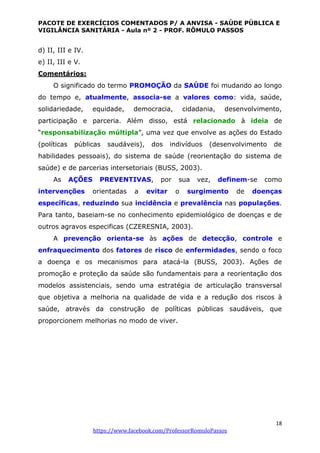 PACOTE DE EXERCÍCIOS COMENTADOS P/ A ANVISA - SAÚDE PÚBLICA E
VIGILÂNCIA SANITÁRIA - Aula nº 2 - PROF. RÔMULO PASSOS
18
https://www.facebook.com/ProfessorRomuloPassos
d) II, III e IV.
e) II, III e V.
Comentários:
O significado do termo PROMOÇÃO da SAÚDE foi mudando ao longo
do tempo e, atualmente, associa-se a valores como: vida, saúde,
solidariedade, equidade, democracia, cidadania, desenvolvimento,
participação e parceria. Além disso, está relacionado à ideia de
“responsabilização múltipla”, uma vez que envolve as ações do Estado
(políticas públicas saudáveis), dos indivíduos (desenvolvimento de
habilidades pessoais), do sistema de saúde (reorientação do sistema de
saúde) e de parcerias intersetoriais (BUSS, 2003).
As AÇÕES PREVENTIVAS, por sua vez, definem-se como
intervenções orientadas a evitar o surgimento de doenças
específicas, reduzindo sua incidência e prevalência nas populações.
Para tanto, baseiam-se no conhecimento epidemiológico de doenças e de
outros agravos especificas (CZERESNIA, 2003).
A prevenção orienta-se às ações de detecção, controle e
enfraquecimento dos fatores de risco de enfermidades, sendo o foco
a doença e os mecanismos para atacá-la (BUSS, 2003). Ações de
promoção e proteção da saúde são fundamentais para a reorientação dos
modelos assistenciais, sendo uma estratégia de articulação transversal
que objetiva a melhoria na qualidade de vida e a redução dos riscos à
saúde, através da construção de políticas públicas saudáveis, que
proporcionem melhorias no modo de viver.
 