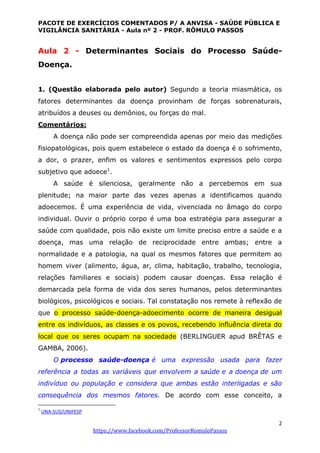 PACOTE DE EXERCÍCIOS COMENTADOS P/ A ANVISA - SAÚDE PÚBLICA E
VIGILÂNCIA SANITÁRIA - Aula nº 2 - PROF. RÔMULO PASSOS
2
https://www.facebook.com/ProfessorRomuloPassos
Aula 2 - Determinantes Sociais do Processo Saúde-
Doença.
1. (Questão elaborada pelo autor) Segundo a teoria miasmática, os
fatores determinantes da doença provinham de forças sobrenaturais,
atribuídos a deuses ou demônios, ou forças do mal.
Comentários:
A doença não pode ser compreendida apenas por meio das medições
fisiopatológicas, pois quem estabelece o estado da doença é o sofrimento,
a dor, o prazer, enfim os valores e sentimentos expressos pelo corpo
subjetivo que adoece1
.
A saúde é silenciosa, geralmente não a percebemos em sua
plenitude; na maior parte das vezes apenas a identificamos quando
adoecemos. É uma experiência de vida, vivenciada no âmago do corpo
individual. Ouvir o próprio corpo é uma boa estratégia para assegurar a
saúde com qualidade, pois não existe um limite preciso entre a saúde e a
doença, mas uma relação de reciprocidade entre ambas; entre a
normalidade e a patologia, na qual os mesmos fatores que permitem ao
homem viver (alimento, água, ar, clima, habitação, trabalho, tecnologia,
relações familiares e sociais) podem causar doenças. Essa relação é
demarcada pela forma de vida dos seres humanos, pelos determinantes
biológicos, psicológicos e sociais. Tal constatação nos remete à reflexão de
que o processo saúde-doença-adoecimento ocorre de maneira desigual
entre os indivíduos, as classes e os povos, recebendo influência direta do
local que os seres ocupam na sociedade (BERLINGUER apud BRÊTAS e
GAMBA, 2006).
O processo saúde-doença é uma expressão usada para fazer
referência a todas as variáveis que envolvem a saúde e a doença de um
indivíduo ou população e considera que ambas estão interligadas e são
consequência dos mesmos fatores. De acordo com esse conceito, a
1
UNA-SUS/UNIFESP
 