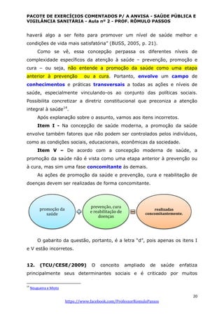 PACOTE DE EXERCÍCIOS COMENTADOS P/ A ANVISA - SAÚDE PÚBLICA E
VIGILÂNCIA SANITÁRIA - Aula nº 2 - PROF. RÔMULO PASSOS
20
https://www.facebook.com/ProfessorRomuloPassos
haverá algo a ser feito para promover um nível de saúde melhor e
condições de vida mais satisfatória” (BUSS, 2005, p. 21).
Como se vê, essa concepção perpassa os diferentes níveis de
complexidade específicos da atenção à saúde – prevenção, promoção e
cura – ou seja, não entende a promoção da saúde como uma etapa
anterior à prevenção ou a cura. Portanto, envolve um campo de
conhecimentos e práticas transversais a todas as ações e níveis de
saúde, especialmente vinculando-os ao conjunto das políticas sociais.
Possibilita concretizar a diretriz constitucional que preconiza a atenção
integral à saúde14
.
Após explanação sobre o assunto, vamos aos itens incorretos.
Item I - Na concepção de saúde moderna, a promoção da saúde
envolve também fatores que não podem ser controlados pelos indivíduos,
como as condições sociais, educacionais, econômicas da sociedade.
Item V – De acordo com a concepção moderna de saúde, a
promoção da saúde não é vista como uma etapa anterior à prevenção ou
à cura, mas sim uma fase concomitante às demais.
As ações de promoção da saúde e prevenção, cura e reabilitação de
doenças devem ser realizadas de forma concomitante.
O gabarito da questão, portanto, é a letra “d”, pois apenas os itens I
e V estão incorretos.
12. (TCU/CESE/2009) O conceito ampliado de saúde enfatiza
principalmente seus determinantes sociais e é criticado por muitos
14
Nougueira e Mioto
promoção da
saúde
prevenção, cura
e reabilitação de
doenças
realizadas
concomitantemente.
 