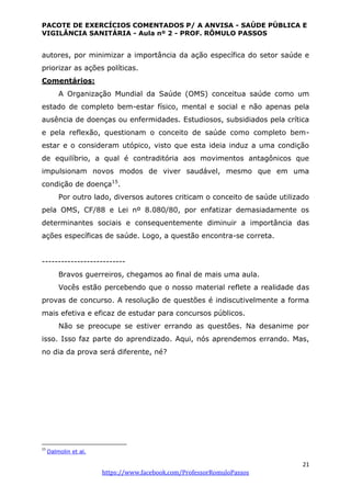 PACOTE DE EXERCÍCIOS COMENTADOS P/ A ANVISA - SAÚDE PÚBLICA E
VIGILÂNCIA SANITÁRIA - Aula nº 2 - PROF. RÔMULO PASSOS
21
https://www.facebook.com/ProfessorRomuloPassos
autores, por minimizar a importância da ação específica do setor saúde e
priorizar as ações políticas.
Comentários:
A Organização Mundial da Saúde (OMS) conceitua saúde como um
estado de completo bem-estar físico, mental e social e não apenas pela
ausência de doenças ou enfermidades. Estudiosos, subsidiados pela crítica
e pela reflexão, questionam o conceito de saúde como completo bem-
estar e o consideram utópico, visto que esta ideia induz a uma condição
de equilíbrio, a qual é contraditória aos movimentos antagônicos que
impulsionam novos modos de viver saudável, mesmo que em uma
condição de doença15
.
Por outro lado, diversos autores criticam o conceito de saúde utilizado
pela OMS, CF/88 e Lei nº 8.080/80, por enfatizar demasiadamente os
determinantes sociais e consequentemente diminuir a importância das
ações específicas de saúde. Logo, a questão encontra-se correta.
--------------------------
Bravos guerreiros, chegamos ao final de mais uma aula.
Vocês estão percebendo que o nosso material reflete a realidade das
provas de concurso. A resolução de questões é indiscutivelmente a forma
mais efetiva e eficaz de estudar para concursos públicos.
Não se preocupe se estiver errando as questões. Na desanime por
isso. Isso faz parte do aprendizado. Aqui, nós aprendemos errando. Mas,
no dia da prova será diferente, né?
15
Dalmolin et al.
 