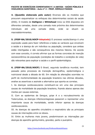 PACOTE DE EXERCÍCIOS COMENTADOS P/ A ANVISA - SAÚDE PÚBLICA E
VIGILÂNCIA SANITÁRIA - Aula nº 2 - PROF. RÔMULO PASSOS
23
https://www.facebook.com/ProfessorRomuloPassos
4. (Questão elaborada pelo autor) Diversos são os modelos que
procuram esquematizar os enfoques dos determinantes sociais da saúde
(DSS). O modelo de Dahlgren e Whitehead inclui os DSS dispostos em
diferentes camadas, desde uma camada mais próxima dos determinantes
individuais até uma camada distal, onde se situam os
macrodeterminantes.
5. (FESF-BA/2010/AOCP-Adaptada) O processo saúde/doença é uma
expressão usada para fazer referência a todas as variáveis que envolvem
a saúde e a doença de um indivíduo ou população, considera que ambas
estão interligadas e são consequência dos mesmos fatores. De acordo
com esse conceito, é correto afirmar que as formas concretas de inserção
socioeconômica da população (condições de trabalho e condições de vida)
são relevantes para explicar a saúde e o perfil epidemiológico.
6. (FESF-BA/2010/AOCP) O Brasil, seguindo tendência mundial, tem
passado pelos processos de transição demográfica, epidemiológica e
nutricional desde a década de 60. Em relação às alterações ocorridas no
perfil de morbimortalidade da população brasileira nas últimas décadas,
analise as assertivas e assinale a alternativa que aponta as corretas.
I. As doenças cardiovasculares constituem-se em uma das principais
causas de mortalidade da população brasileira, ficando abaixo apenas das
mortes por causas externas.
II. Com as epidemias de Dengue, gripe A e o recrudescimento da
Tuberculose, as doenças infectocontagiosas passaram a representar uma
importante causa de mortalidade, sendo inferior apenas às doenças
cardiovasculares.
III. As doenças do aparelho circulatório e respiratório são as principais
causas de internações entre os idosos.
IV. Entre as mulheres mais jovens, predominaram as internações por
doenças do aparelho geniturinário, gravidez, parto e puerpério.
 