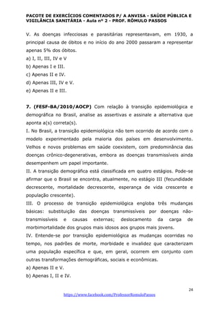 PACOTE DE EXERCÍCIOS COMENTADOS P/ A ANVISA - SAÚDE PÚBLICA E
VIGILÂNCIA SANITÁRIA - Aula nº 2 - PROF. RÔMULO PASSOS
24
https://www.facebook.com/ProfessorRomuloPassos
V. As doenças infecciosas e parasitárias representavam, em 1930, a
principal causa de óbitos e no início do ano 2000 passaram a representar
apenas 5% dos óbitos.
a) I, II, III, IV e V
b) Apenas I e III.
c) Apenas II e IV.
d) Apenas III, IV e V.
e) Apenas II e III.
7. (FESF-BA/2010/AOCP) Com relação à transição epidemiológica e
demográfica no Brasil, analise as assertivas e assinale a alternativa que
aponta a(s) correta(s).
I. No Brasil, a transição epidemiológica não tem ocorrido de acordo com o
modelo experimentado pela maioria dos países em desenvolvimento.
Velhos e novos problemas em saúde coexistem, com predominância das
doenças crônico-degenerativas, embora as doenças transmissíveis ainda
desempenhem um papel importante.
II. A transição demográfica está classificada em quatro estágios. Pode-se
afirmar que o Brasil se encontra, atualmente, no estágio III (fecundidade
decrescente, mortalidade decrescente, esperança de vida crescente e
população crescente).
III. O processo de transição epidemiológica engloba três mudanças
básicas: substituição das doenças transmissíveis por doenças não-
transmissíveis e causas externas; deslocamento da carga de
morbimortalidade dos grupos mais idosos aos grupos mais jovens.
IV. Entende-se por transição epidemiológica as mudanças ocorridas no
tempo, nos padrões de morte, morbidade e invalidez que caracterizam
uma população específica e que, em geral, ocorrem em conjunto com
outras transformações demográficas, sociais e econômicas.
a) Apenas II e V.
b) Apenas I, II e IV.
 