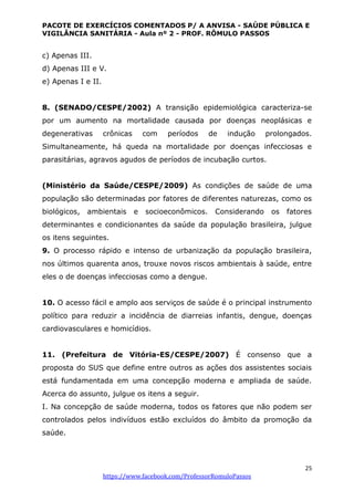 PACOTE DE EXERCÍCIOS COMENTADOS P/ A ANVISA - SAÚDE PÚBLICA E
VIGILÂNCIA SANITÁRIA - Aula nº 2 - PROF. RÔMULO PASSOS
25
https://www.facebook.com/ProfessorRomuloPassos
c) Apenas III.
d) Apenas III e V.
e) Apenas I e II.
8. (SENADO/CESPE/2002) A transição epidemiológica caracteriza-se
por um aumento na mortalidade causada por doenças neoplásicas e
degenerativas crônicas com períodos de indução prolongados.
Simultaneamente, há queda na mortalidade por doenças infecciosas e
parasitárias, agravos agudos de períodos de incubação curtos.
(Ministério da Saúde/CESPE/2009) As condições de saúde de uma
população são determinadas por fatores de diferentes naturezas, como os
biológicos, ambientais e socioeconômicos. Considerando os fatores
determinantes e condicionantes da saúde da população brasileira, julgue
os itens seguintes.
9. O processo rápido e intenso de urbanização da população brasileira,
nos últimos quarenta anos, trouxe novos riscos ambientais à saúde, entre
eles o de doenças infecciosas como a dengue.
10. O acesso fácil e amplo aos serviços de saúde é o principal instrumento
político para reduzir a incidência de diarreias infantis, dengue, doenças
cardiovasculares e homicídios.
11. (Prefeitura de Vitória-ES/CESPE/2007) É consenso que a
proposta do SUS que define entre outros as ações dos assistentes sociais
está fundamentada em uma concepção moderna e ampliada de saúde.
Acerca do assunto, julgue os itens a seguir.
I. Na concepção de saúde moderna, todos os fatores que não podem ser
controlados pelos indivíduos estão excluídos do âmbito da promoção da
saúde.
 