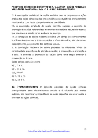 PACOTE DE EXERCÍCIOS COMENTADOS P/ A ANVISA - SAÚDE PÚBLICA E
VIGILÂNCIA SANITÁRIA - Aula nº 2 - PROF. RÔMULO PASSOS
26
https://www.facebook.com/ProfessorRomuloPassos
II. A concepção tradicional de saúde enfatiza que os programas e ações
praticados estão concentrados em componentes educativos primariamente
relacionados com riscos comportamentais cambiáveis.
III. A concepção ampliada de saúde permitiu superar o conceito de
promoção da saúde referenciado no modelo da história natural da doença,
que considera a saúde como ausência de doença.
IV. A concepção de saúde moderna envolve um campo de conhecimentos
e práticas transversais a todas as ações e níveis de saúde, vinculando-os,
especialmente, ao conjunto das políticas sociais.
V. A concepção moderna de saúde perpassa os diferentes níveis de
complexidade específicos da atenção à saúde: a prevenção, a promoção e
a cura; e entende a promoção da saúde como uma etapa anterior à
prevenção ou à cura.
Estão certos apenas os itens
a) I, II e V.
b) I, III e IV.
c) I, IV e V.
d) II, III e IV.
e) II, III e V.
12. (TCU/CESE/2009) O conceito ampliado de saúde enfatiza
principalmente seus determinantes sociais e é criticado por muitos
autores, por minimizar a importância da ação específica do setor saúde e
priorizar as ações políticas.
 
