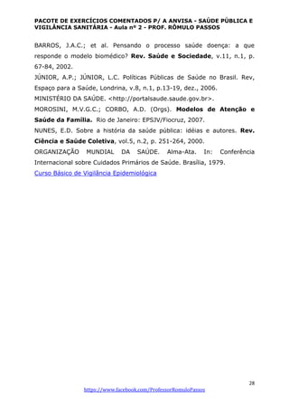PACOTE DE EXERCÍCIOS COMENTADOS P/ A ANVISA - SAÚDE PÚBLICA E
VIGILÂNCIA SANITÁRIA - Aula nº 2 - PROF. RÔMULO PASSOS
28
https://www.facebook.com/ProfessorRomuloPassos
BARROS, J.A.C.; et al. Pensando o processo saúde doença: a que
responde o modelo biomédico? Rev. Saúde e Sociedade, v.11, n.1, p.
67-84, 2002.
JÚNIOR, A.P.; JÚNIOR, L.C. Políticas Públicas de Saúde no Brasil. Rev,
Espaço para a Saúde, Londrina, v.8, n.1, p.13-19, dez., 2006.
MINISTÉRIO DA SAÚDE. <http://portalsaude.saude.gov.br>.
MOROSINI, M.V.G.C.; CORBO, A.D. (Orgs). Modelos de Atenção e
Saúde da Família. Rio de Janeiro: EPSJV/Fiocruz, 2007.
NUNES, E.D. Sobre a história da saúde pública: idéias e autores. Rev.
Ciência e Saúde Coletiva, vol.5, n.2, p. 251-264, 2000.
ORGANIZAÇÃO MUNDIAL DA SAÚDE. Alma-Ata. In: Conferência
Internacional sobre Cuidados Primários de Saúde. Brasília, 1979.
Curso Básico de Vigilância Epidemiológica
 