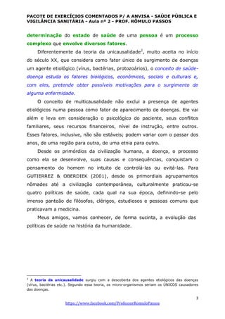 PACOTE DE EXERCÍCIOS COMENTADOS P/ A ANVISA - SAÚDE PÚBLICA E
VIGILÂNCIA SANITÁRIA - Aula nº 2 - PROF. RÔMULO PASSOS
3
https://www.facebook.com/ProfessorRomuloPassos
determinação do estado de saúde de uma pessoa é um processo
complexo que envolve diversos fatores.
Diferentemente da teoria da unicausalidade2
, muito aceita no início
do século XX, que considera como fator único de surgimento de doenças
um agente etiológico (vírus, bactérias, protozoários), o conceito de saúde-
doença estuda os fatores biológicos, econômicos, sociais e culturais e,
com eles, pretende obter possíveis motivações para o surgimento de
alguma enfermidade.
O conceito de multicausalidade não exclui a presença de agentes
etiológicos numa pessoa como fator de aparecimento de doenças. Ele vai
além e leva em consideração o psicológico do paciente, seus conflitos
familiares, seus recursos financeiros, nível de instrução, entre outros.
Esses fatores, inclusive, não são estáveis; podem variar com o passar dos
anos, de uma região para outra, de uma etnia para outra.
Desde os primórdios da civilização humana, a doença, o processo
como ela se desenvolve, suas causas e consequências, conquistam o
pensamento do homem no intuito de controlá-las ou evitá-las. Para
GUTIERREZ & OBERDIEK (2001), desde os primordiais agrupamentos
nômades até a civilização contemporânea, culturalmente praticou-se
quatro políticas de saúde, cada qual na sua época, definindo-se pelo
imenso panteão de filósofos, clérigos, estudiosos e pessoas comuns que
praticavam a medicina.
Meus amigos, vamos conhecer, de forma sucinta, a evolução das
políticas de saúde na história da humanidade.
2
A teoria da unicausalidade surgiu com a descoberta dos agentes etiológicos das doenças
(vírus, bactérias etc.). Segundo essa teoria, os micro-organismos seriam os ÚNICOS causadores
das doenças.
 