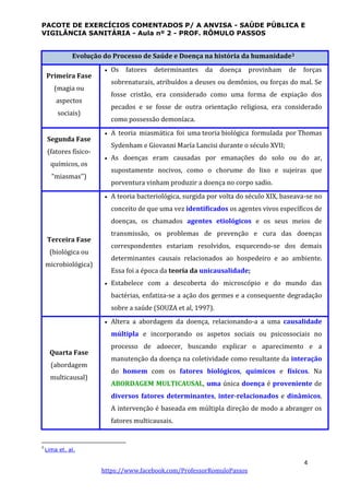 PACOTE DE EXERCÍCIOS COMENTADOS P/ A ANVISA - SAÚDE PÚBLICA E
VIGILÂNCIA SANITÁRIA - Aula nº 2 - PROF. RÔMULO PASSOS
4
https://www.facebook.com/ProfessorRomuloPassos
Evolução do Processo de Saúde e Doença na história da humanidade3
Primeira Fase
(magia ou
aspectos
sociais)
 Os fatores determinantes da doença provinham de forças
sobrenaturais, atribuídos a deuses ou demônios, ou forças do mal. Se
fosse cristão, era considerado como uma forma de expiação dos
pecados e se fosse de outra orientação religiosa, era considerado
como possessão demoníaca.
Segunda Fase
(fatores físico-
químicos, os
“miasmas’’)
 A teoria miasmática foi uma teoria biológica formulada por Thomas
Sydenham e Giovanni María Lancisi durante o século XVII;
 As doenças eram causadas por emanações do solo ou do ar,
supostamente nocivos, como o chorume do lixo e sujeiras que
porventura vinham produzir a doença no corpo sadio.
Terceira Fase
(biológica ou
microbiológica)
 A teoria bacteriológica, surgida por volta do século XIX, baseava-se no
conceito de que uma vez identificados os agentes vivos específicos de
doenças, os chamados agentes etiológicos e os seus meios de
transmissão, os problemas de prevenção e cura das doenças
correspondentes estariam resolvidos, esquecendo-se dos demais
determinantes causais relacionados ao hospedeiro e ao ambiente.
Essa foi a época da teoria da unicausalidade;
 Estabelece com a descoberta do microscópio e do mundo das
bactérias, enfatiza-se a ação dos germes e a consequente degradação
sobre a saúde (SOUZA et al, 1997).
Quarta Fase
(abordagem
multicausal)
 Altera a abordagem da doença, relacionando-a a uma causalidade
múltipla e incorporando os aspetos sociais ou psicossociais no
processo de adoecer, buscando explicar o aparecimento e a
manutenção da doença na coletividade como resultante da interação
do homem com os fatores biológicos, químicos e físicos. Na
ABORDAGEM MULTICAUSAL, uma única doença é proveniente de
diversos fatores determinantes, inter-relacionados e dinâmicos.
A intervenção é baseada em múltipla direção de modo a abranger os
fatores multicausais.
3
Lima et. al.
 