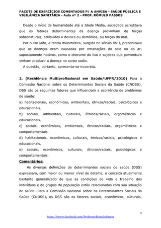 PACOTE DE EXERCÍCIOS COMENTADOS P/ A ANVISA - SAÚDE PÚBLICA E
VIGILÂNCIA SANITÁRIA - Aula nº 2 - PROF. RÔMULO PASSOS
5
https://www.facebook.com/ProfessorRomuloPassos
Desde o início da humanidade até a Idade Média, sociedade acreditava
que os fatores determinantes da doença provinham de forças
sobrenaturais, atribuídos a deuses ou demônios, ou forças do mal.
Por outro lado, a teoria miasmática, surgida no século XVII, preconizava
que as doenças eram causadas por emanações do solo ou do ar,
supostamente nocivos, como o chorume do lixo e sujeiras que porventura
vinham produzir a doença no corpo sadio.
A questão, portanto, apresenta-se incorreta.
2. (Residência Multiprofissional em Saúde/UFPR/2010) Para a
Comissão Nacional sobre os Determinantes Sociais da Saúde (CNDSS),
DSS são os seguintes fatores que influenciam a ocorrência de problemas
de saúde:
a) habitacionais, econômicos, ambientais, étnicos/raciais, psicológicos e
educacionais.
b) sociais, ambientais, culturais, étnicos/raciais, ergométricos e
educacionais.
c) sociais, econômicos, ambientais, étnicos/raciais, ergométricos e
comportamentais.
d) habitacionais, econômicos, culturais, étnicos/raciais, psicológicos e
educacionais.
e) sociais, econômicos, culturais, étnicos/raciais, psicológicos e
comportamentais.
Comentários:
As diversas definições de determinantes sociais de saúde (DSS)
expressam, com maior ou menor nível de detalhe, o conceito atualmente
bastante generalizado de que as condições de vida e trabalho dos
indivíduos e de grupos da população estão relacionadas com sua situação
de saúde. Para a Comissão Nacional sobre os Determinantes Sociais da
Saúde (CNDSS), os DSS são os fatores sociais, econômicos, culturais,
 