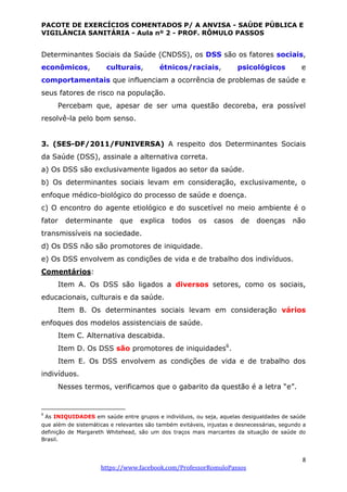 PACOTE DE EXERCÍCIOS COMENTADOS P/ A ANVISA - SAÚDE PÚBLICA E
VIGILÂNCIA SANITÁRIA - Aula nº 2 - PROF. RÔMULO PASSOS
8
https://www.facebook.com/ProfessorRomuloPassos
Determinantes Sociais da Saúde (CNDSS), os DSS são os fatores sociais,
econômicos, culturais, étnicos/raciais, psicológicos e
comportamentais que influenciam a ocorrência de problemas de saúde e
seus fatores de risco na população.
Percebam que, apesar de ser uma questão decoreba, era possível
resolvê-la pelo bom senso.
3. (SES-DF/2011/FUNIVERSA) A respeito dos Determinantes Sociais
da Saúde (DSS), assinale a alternativa correta.
a) Os DSS são exclusivamente ligados ao setor da saúde.
b) Os determinantes sociais levam em consideração, exclusivamente, o
enfoque médico-biológico do processo de saúde e doença.
c) O encontro do agente etiológico e do suscetível no meio ambiente é o
fator determinante que explica todos os casos de doenças não
transmissíveis na sociedade.
d) Os DSS não são promotores de iniquidade.
e) Os DSS envolvem as condições de vida e de trabalho dos indivíduos.
Comentários:
Item A. Os DSS são ligados a diversos setores, como os sociais,
educacionais, culturais e da saúde.
Item B. Os determinantes sociais levam em consideração vários
enfoques dos modelos assistenciais de saúde.
Item C. Alternativa descabida.
Item D. Os DSS são promotores de iniquidades6
.
Item E. Os DSS envolvem as condições de vida e de trabalho dos
indivíduos.
Nesses termos, verificamos que o gabarito da questão é a letra “e”.
6
As INIQUIDADES em saúde entre grupos e indivíduos, ou seja, aquelas desigualdades de saúde
que além de sistemáticas e relevantes são também evitáveis, injustas e desnecessárias, segundo a
definição de Margareth Whitehead, são um dos traços mais marcantes da situação de saúde do
Brasil.
 