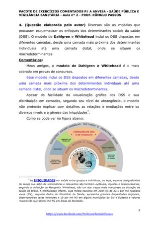 PACOTE DE EXERCÍCIOS COMENTADOS P/ A ANVISA - SAÚDE PÚBLICA E
VIGILÂNCIA SANITÁRIA - Aula nº 2 - PROF. RÔMULO PASSOS
9
https://www.facebook.com/ProfessorRomuloPassos
4. (Questão elaborada pelo autor) Diversos são os modelos que
procuram esquematizar os enfoques dos determinantes sociais da saúde
(DSS). O modelo de Dahlgren e Whitehead inclui os DSS dispostos em
diferentes camadas, desde uma camada mais próxima dos determinantes
individuais até uma camada distal, onde se situam os
macrodeterminantes.
Comentários:
Meus amigos, o modelo de Dahlgren e Whitehead é o mais
cobrado em provas de concursos.
Esse modelo inclui os DSS dispostos em diferentes camadas, desde
uma camada mais próxima dos determinantes individuais até uma
camada distal, onde se situam os macrodeterminantes.
Apesar da facilidade da visualização gráfica dos DSS e sua
distribuição em camadas, segundo seu nível de abrangência, o modelo
não pretende explicar com detalhes as relações e mediações entre os
diversos níveis e a gênese das iniquidades7
.
Como se pode ver na figura abaixo:
7
As INIQUIDADES em saúde entre grupos e indivíduos, ou seja, aquelas desigualdades
de saúde que além de sistemáticas e relevantes são também evitáveis, injustas e desnecessárias,
segundo a definição de Margareth Whitehead, são um dos traços mais marcantes da situação de
saúde do Brasil. A mortalidade infantil, cuja média nacional em 2004 foi de 23,1 por mil nascidos
vivos (NV), segundo dados do Ministério da Saúde, apresenta grandes disparidades regionais,
observando-se taxas inferiores a 10 por mil NV em alguns municípios do Sul e Sudeste e valores
maiores do que 50 por mil NV em áreas do Nordeste.
 