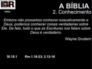 A BÍBLIA
2. ConhecimentoVoltar
Embora não possamos conhecer exaustivamente a
Deus, podemos conhecer coisas verdadeiras sobre
Ele. De fato, tudo o que as Escrituras nos falam sobre
Deus é verdadeiro.
Wayne Grudem
Sl.19.1 Rm.1.18-23; 2.12-16
 