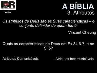 A BÍBLIAA BÍBLIA
3. AtributosVoltar
Os atributos de Deus são as Suas características – o
conjunto definidor de quem Ele é.
Vincent Cheung
Quais as características de Deus em Êx.34.6-7, e no
Sl.5?
Atributos Comunicáveis Atributos Incomunicáveis
 