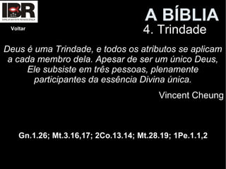 A BÍBLIA
4. TrindadeVoltar
Deus é uma Trindade, e todos os atributos se aplicam
a cada membro dela. Apesar de ser um único Deus,
Ele subsiste em três pessoas, plenamente
participantes da essência Divina única.
Vincent Cheung
Gn.1.26; Mt.3.16,17; 2Co.13.14; Mt.28.19; 1Pe.1.1,2
 