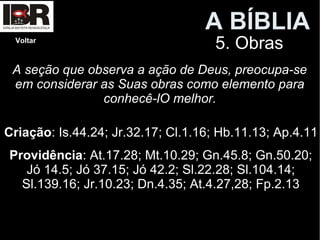 A BÍBLIA
5. ObrasVoltar
A seção que observa a ação de Deus, preocupa-se
em considerar as Suas obras como elemento para
conhecê-lO melhor.
Criação: Is.44.24; Jr.32.17; Cl.1.16; Hb.11.13; Ap.4.11
Providência: At.17.28; Mt.10.29; Gn.45.8; Gn.50.20;
Jó 14.5; Jó 37.15; Jó 42.2; Sl.22.28; Sl.104.14;
Sl.139.16; Jr.10.23; Dn.4.35; At.4.27,28; Fp.2.13
 