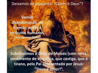 Substituímos o Deus de Moisés (com raiva,
sentimento de vingança, que castiga, que é
tirano, pelo Pai apresentado por Jesus:
“Deus é amor!”.
Vamos
abandonando as
formas, ações e
atributos humanos.
(Antropomorfismo)
Deixamos de perguntar “Quem é Deus”?
 