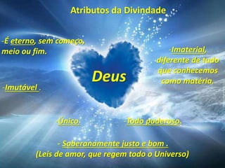 Atributos da Divindade
- Soberanamente justo e bom .
(Leis de amor, que regem todo o Universo)
Deus
-É eterno, sem começo,
meio ou fim.
-Imutável .
-Imaterial,
diferente de tudo
que conhecemos
como matéria.
-Único. -Todo poderoso.
 