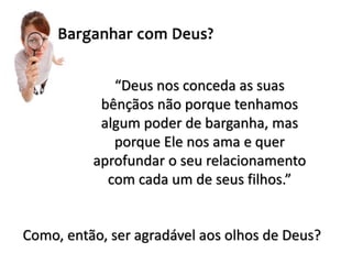 “Deus nos conceda as suas
bênçãos não porque tenhamos
algum poder de barganha, mas
porque Ele nos ama e quer
aprofundar o seu relacionamento
com cada um de seus filhos.”
Como, então, ser agradável aos olhos de Deus?
 