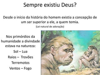 Sempre existiu Deus?
Desde o início da história do homem existia a concepção de
um ser superior a ele, a quem temia.
(Lei natural de adoração)
Nos primórdios da
humanidade a divindade
estava na natureza:
Sol – Lua
Raios – Trovões
Terremotos
Ventos – Fogo
 