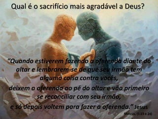 Qual é o sacrifício mais agradável a Deus?
“Quando estiverem fazendo a oferenda diante do
altar e lembrarem-se de que seu irmão tem
alguma coisa contra vocês,
deixem a oferenda ao pé do altar e vão primeiro
se reconciliar com seu irmão,
e só depois voltem para fazer a oferenda.” Jesus
Mateus, (5:23 e 24)
 