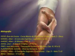 Bibliografia:
FEESP, Área de Ensino - Curso Básico de Espiritismo 1º ano – aula 2 – Deus;
KARDEC, Allan – O Livro dos Espíritos – questões 1 a 16;
KARDEC, Allan – A Gênese – Cap. II;
DENIS, Léon – A Grande Enigma – 1ª Parte;
PIRES, José Herculano – Concepção Existencial de Deus, Cap. III, VII e X;
FLAMMARION, Camille – Deus na Natureza, Tomo V.
KARDEC, Allan – O Evangelho Segundo o Espiritismo - Cap. X – itens 7 e 8
Bíblia – Mateus – V 5:23–24
 