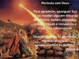 Permuta com Deus
Para agradecer, apaziguar Sua
ira ou receber algo em troca da
obediência, faziam oferendas,
criando rituais e instalando a
crença no sobrenatural.
Quanto maiores as oferendas,
maiores as culpas,
agradecimentos ou pedidos.
(Moises)
 
