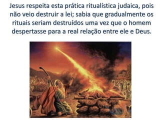 Jesus respeita esta prática ritualística judaica, pois
não veio destruir a lei; sabia que gradualmente os
rituais seriam destruídos uma vez que o homem
despertasse para a real relação entre ele e Deus.
 