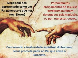 Depois foi-nos
apresentado como um
Pai generoso e que nos
ama. (Jesus)
Porém muitos
ensinamentos de Jesus se
perderam ou foram
deturpados pela tradução,
ou por interesses outros.
Conhecendo a imaturidade espiritual do homem,
Jesus promete pedir ao Pai que envie o
Paracleto.
 