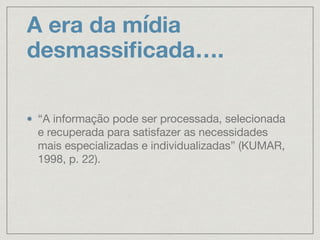 A era da mídia
desmassiﬁcada….
“A informação pode ser processada, selecionada
e recuperada para satisfazer as necessidades
mais especializadas e individualizadas” (KUMAR,
1998, p. 22).
 