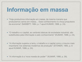 Informação em massa
“Hoje produzimos informação em massa, da mesma maneira que
produzíamos carros em massa… Esse conhecimento é a força propulsora
da economia” (NAISBITT, 1984, p. 7 apud KUMAR, 1998, p. 24).

“O trabalho e o capital, as variáveis básicas da sociedade industrial, são
substituídos pela informação e pelo conhecimento” (KUMAR, 1998, p. 24).

“A informação superou a terra, o trabalho e o capital como o insumo mais
importante nos sistemas modernos de produção” (STONIER, 1983, p. 8
apud KUMAR, 1998, p. 24).

“A informação é a ‘nova moeda do poder’” (KUMAR, 1998, p. 26).
 
