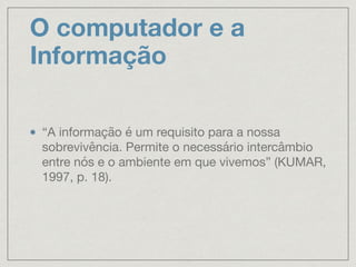 O computador e a
Informação
“A informação é um requisito para a nossa
sobrevivência. Permite o necessário intercâmbio
entre nós e o ambiente em que vivemos” (KUMAR,
1997, p. 18).
 