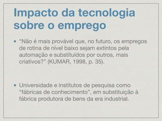 Impacto da tecnologia
sobre o emprego
“Não é mais provável que, no futuro, os empregos
de rotina de nível baixo sejam extintos pela
automação e substituídos por outros, mais
criativos?” (KUMAR, 1998, p. 35).

Universidade e institutos de pesquisa como
“fábricas de conhecimento”, em substituição à
fábrica produtora de bens da era industrial.
 