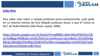 ELABORAÇÃO DE RELATÓRIOS TÉCNICOS
Saiba Mais
Para saber mais sobre a relação professor-aluno-conhecimento, você pode
ler na internet trechos do livro Relação professor-aluno: o que é? Como se
faz?, de Pedro Morales (São Paulo: Loyola, 2006).
https://books.google.com.br/books?hl=ptBR&lr=&id=9JEwPS0CDUcC&
oi=fnd&pg=PA9&dq=rela%C3%A7ao+professor+aluno&ots=ZYLdVOn8g
B&sig=6BiyNpU5Dc0PgnJX2j814YXu5I#v=onepage&q=rela%C3%A7ao%
20professor%20aluno&f=false
13
 
