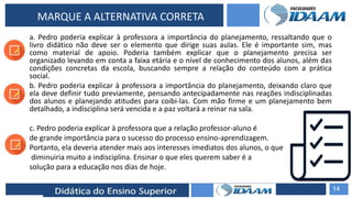 ELABORAÇÃO DE RELATÓRIOS TÉCNICOS
MARQUE A ALTERNATIVA CORRETA
a. Pedro poderia explicar à professora a importância do planejamento, ressaltando que o
livro didático não deve ser o elemento que dirige suas aulas. Ele é importante sim, mas
como material de apoio. Poderia também explicar que o planejamento precisa ser
organizado levando em conta a faixa etária e o nível de conhecimento dos alunos, além das
condições concretas da escola, buscando sempre a relação do conteúdo com a prática
social.
b. Pedro poderia explicar à professora a importância do planejamento, deixando claro que
ela deve definir tudo previamente, pensando antecipadamente nas reações indisciplinadas
dos alunos e planejando atitudes para coibi-las. Com mão firme e um planejamento bem
detalhado, a indisciplina será vencida e a paz voltará a reinar na sala.
c. Pedro poderia explicar à professora que a relação professor-aluno é
de grande importância para o sucesso do processo ensino-aprendizagem.
Portanto, ela deveria atender mais aos interesses imediatos dos alunos, o que
diminuiria muito a indisciplina. Ensinar o que eles querem saber é a
solução para a educação nos dias de hoje.
14
 