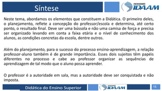 ELABORAÇÃO DE RELATÓRIOS TÉCNICOS
Síntese
Neste tema, abordamos os elementos que constituem a Didática. O primeiro deles,
o planejamento, reflete a concepção do professor/escola e determina, até certo
ponto, o resultado final. Deve ser uma bússola e não uma camisa de força e precisa
ser organizado levando em conta a faixa etária e o nível de conhecimento dos
alunos, as condições concretas da escola, dentre outros.
Além do planejamento, para o sucesso do processo ensino-aprendizagem, a relação
professor-aluno também é de grande importância. Esses dois sujeitos têm papéis
diferentes no processo e cabe ao professor organizar as sequências de
aprendizagem de tal modo que o aluno possa aprender.
O professor é a autoridade em sala, mas a autoridade deve ser conquistada e não
imposta.
15
 