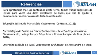 ELABORAÇÃO DE RELATÓRIOS TÉCNICOS
Para aprofundar mais os conteúdos deste tema, temos várias sugestões de
leitura para você! São dicas excelentes de livros que vão te ajudar a
compreender melhor o assunto tratado nesta aula:
Educação Básica, de Maria Lúcia Vasconcelos (Contexto, 2012);
Metodologia de Ensino na Educação Superior – Relação Professor-Aluno-
Conhecimento, de Inge Renate Fröse Suhr e Simone Zampier da Silva (Ibpex,
2010);
O terceiro capítulo do livro Fundamentos de didática, de Alessandro de Melo.
16
Referências
 