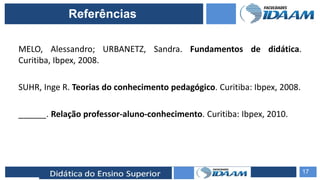ELABORAÇÃO DE RELATÓRIOS TÉCNICOS
MELO, Alessandro; URBANETZ, Sandra. Fundamentos de didática.
Curitiba, Ibpex, 2008.
SUHR, Inge R. Teorias do conhecimento pedagógico. Curitiba: Ibpex, 2008.
______. Relação professor-aluno-conhecimento. Curitiba: Ibpex, 2010.
17
Referências
 