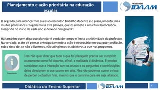 ELABORAÇÃO DE RELATÓRIOS TÉCNICOS
Planejamento e ação prioritária na educação
escolar
O segredo para alcançarmos sucesso em nosso trabalho docente é o planejamento, mas
muitos professores reagem mal a esta palavra, que os remete a um ritual burocrático,
cumprido no início de cada ano e deixado “na gaveta”.
Há também quem diga que planejar é perda de tempo e limita a criatividade do professor.
Na verdade, o ato de pensar antecipadamente a ação é necessário em qualquer profissão,
sob o risco de, se não o fizermos, não atingirmos os objetivos a que nos propomos.
4
 