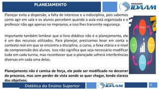 ELABORAÇÃO DE RELATÓRIOS TÉCNICOS
PLANEJAMENTO
Planejar evita a dispersão, a falta de interesse e a indisciplina, pois sabemos
como agir em sala e os alunos percebem quando a aula está organizada e o
professor não age apenas no improviso, e isso lhes transmite segurança.
Importante também lembrar que o livro didático não é o planejamento, ele
é um dos recursos utilizados. Para planejar, precisamos levar em conta o
contexto real em que se encontra a disciplina, o curso, a faixa etária e o nível
de compreensão dos alunos. Isso não significa que seja necessário modificar
tudo em cada turma, mas reconhecer que o planejado sofrerá interferências
diversas em cada uma delas.
Planejamento não é camisa de força, ele pode ser modificado no decorrer
do processo, mas sem perder de vista aonde se quer chegar, tendo clareza
dos objetivos.
5
 
