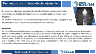 ELABORAÇÃO DE RELATÓRIOS TÉCNICOS
Elementos constituintes do planejamento
Os elementos básicos do planejamento são: identificação, objetivos, conteúdos,
metodologia e avaliação. Conheça um pouco mais sobre cada um deles a seguir!
Objetivos
Os objetivos direcionam a ação e estabelecem prioridades. Eles são a projeção do que
se pretende alcançar ao trabalhar com determinados conteúdos.
Conteúdos
Os conteúdos estão relacionados à metodologia e podem ser conceituais, procedimentais ou atitudinais e
sempre são resultado de uma seleção, pois não é possível ensinar tudo. Ao fazer a seleção dos conteúdos, o
professor precisa analisar sua adequação à concepção de ensino, à faixa etária, ao projeto pedagógico da
instituição etc. A seleção de quais são os conteúdos relevantes é fruto de uma construção histórica, portanto
não é imutável. Por outro lado, o essencial para compreender a vida em nossa sociedade precisa ser
transmitido, não podemos desconsiderar isso.
7
 