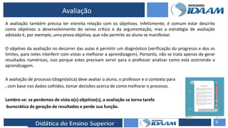 ELABORAÇÃO DE RELATÓRIOS TÉCNICOS
Avaliação
A avaliação também precisa ter estreita relação com os objetivos. Infelizmente, é comum estar descrito
como objetivos o desenvolvimento do senso crítico e da argumentação, mas a estratégia de avaliação
adotada é, por exemplo, uma prova objetiva, que não permite ao aluno se manifestar.
O objetivo da avaliação no decorrer das aulas é permitir um diagnóstico (verificação do progresso e dos os
limites, para neles interferir com vistas a melhorar a aprendizagem). Portanto, não se trata apenas de gerar
resultados numéricos, isso porque estes precisam servir para o professor analisar como está ocorrendo a
aprendizagem.
A avaliação de processo (diagnóstica) deve avaliar o aluno, o professor e o contexto para
, com base nos dados colhidos, tomar decisões acerca de como melhorar o processo.
Lembre-se: se perdemos de vista o(s) objetivo(s), a avaliação se torna tarefa
burocrática de geração de resultados e perde sua função.
9
 