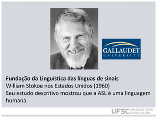 Fundação da Linguística das línguas de sinais
William Stokoe nos Estados Unidos (1960)
Seu estudo descritivo mostrou que a ASL é uma linguagem
humana.
 