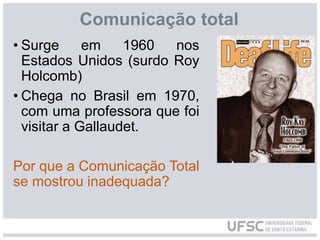 Comunicação total
• Surge em 1960 nos
Estados Unidos (surdo Roy
Holcomb)
• Chega no Brasil em 1970,
com uma professora que foi
visitar a Gallaudet.
Por que a Comunicação Total
se mostrou inadequada?
 