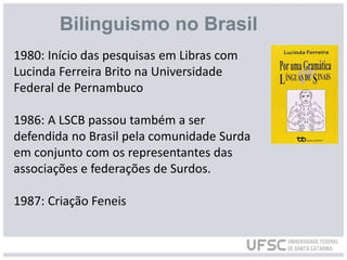1980: Início das pesquisas em Libras com
Lucinda Ferreira Brito na Universidade
Federal de Pernambuco
1986: A LSCB passou também a ser
defendida no Brasil pela comunidade Surda
em conjunto com os representantes das
associações e federações de Surdos.
1987: Criação Feneis
Bilinguismo no Brasil
 