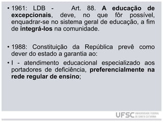 • 1961: LDB - Art. 88. A educação de
excepcionais, deve, no que fôr possível,
enquadrar-se no sistema geral de educação, a fim
de integrá-los na comunidade.
• 1988: Constituição da República prevê como
dever do estado a garantia ao:
• I - atendimento educacional especializado aos
portadores de deficiência, preferencialmente na
rede regular de ensino;
 