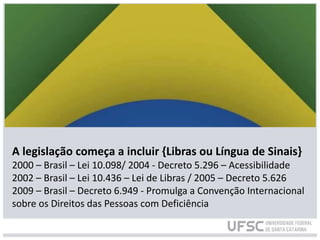 A legislação começa a incluir {Libras ou Língua de Sinais}
2000 – Brasil – Lei 10.098/ 2004 - Decreto 5.296 – Acessibilidade
2002 – Brasil – Lei 10.436 – Lei de Libras / 2005 – Decreto 5.626
2009 – Brasil – Decreto 6.949 - Promulga a Convenção Internacional
sobre os Direitos das Pessoas com Deficiência
 
