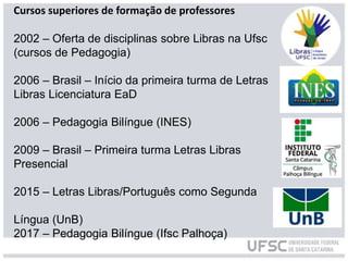 Cursos superiores de formação de professores
2002 – Oferta de disciplinas sobre Libras na Ufsc
(cursos de Pedagogia)
2006 – Brasil – Início da primeira turma de Letras
Libras Licenciatura EaD
2006 – Pedagogia Bilíngue (INES)
2009 – Brasil – Primeira turma Letras Libras
Presencial
2015 – Letras Libras/Português como Segunda
Língua (UnB)
2017 – Pedagogia Bilíngue (Ifsc Palhoça)
 