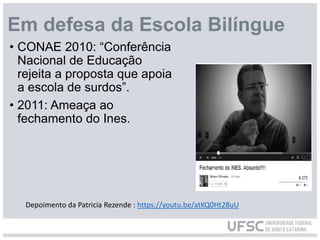 Em defesa da Escola Bilíngue
• CONAE 2010: “Conferência
Nacional de Educação
rejeita a proposta que apoia
a escola de surdos”.
• 2011: Ameaça ao
fechamento do Ines.
Depoimento da Patricia Rezende : https://youtu.be/atKQ0Ht28uU
 