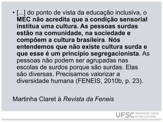 • [...] do ponto de vista da educação inclusiva, o
MEC não acredita que a condição sensorial
institua uma cultura. As pessoas surdas
estão na comunidade, na sociedade e
compõem a cultura brasileira. Nós
entendemos que não existe cultura surda e
que esse é um princípio segregacionista. As
pessoas não podem ser agrupadas nas
escolas de surdos porque são surdas. Elas
são diversas. Precisamos valorizar a
diversidade humana (FENEIS, 2010b, p. 23).
Martinha Claret à Revista da Feneis
 